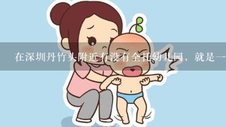 在深圳丹竹头附近有没有全托幼儿园，就是一周接一次或是早上8点送到晚上8点接的那种，小孩现在刚两岁！
